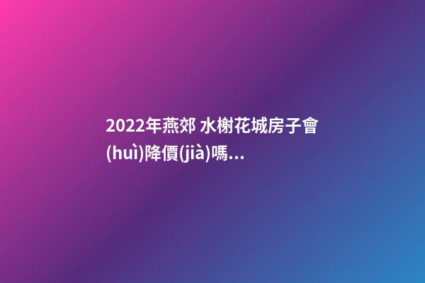 2022年燕郊 水榭花城房子會(huì)降價(jià)嗎？燕郊 水榭花城性價(jià)比高嗎？